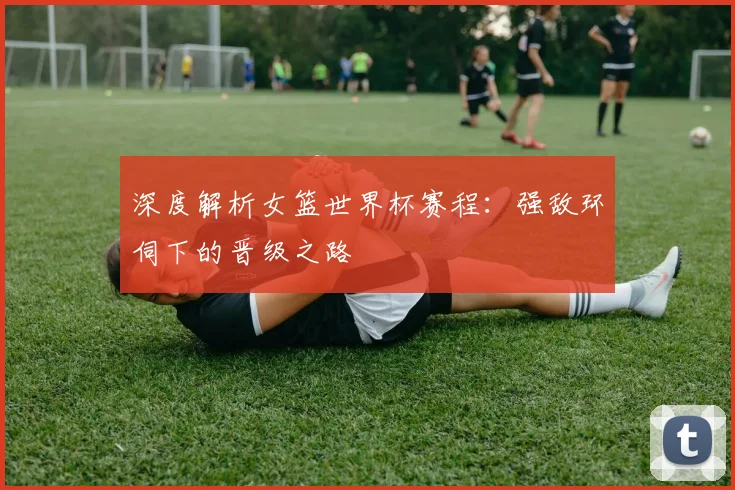 深度解析女篮世界杯赛程：强敌环伺下的晋级之路