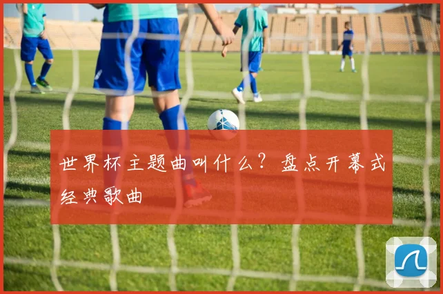 世界杯主题曲叫什么？盘点开幕式经典歌曲