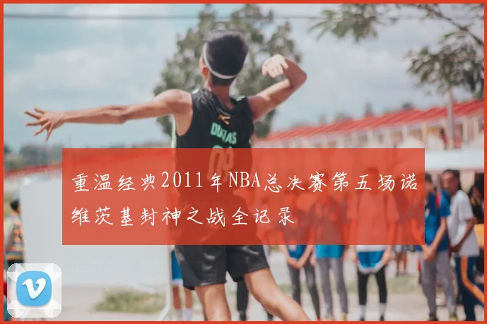 重温经典2011年NBA总决赛第五场诺维茨基封神之战全记录