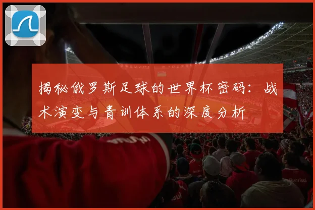 揭秘俄罗斯足球的世界杯密码:战术演变与青训体系的深度分析