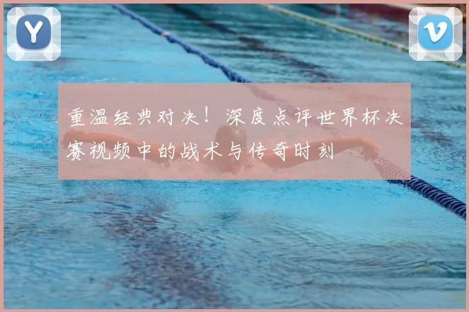 重温经典对决！深度点评世界杯决赛视频中的战术与传奇时刻