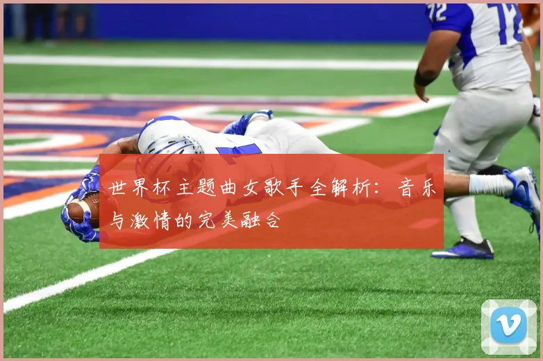 世界杯主题曲女歌手全解析:音乐与激情的完美融合