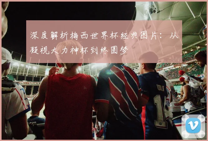 深度解析梅西世界杯经典图片:从凝视大力神杯到终圆梦