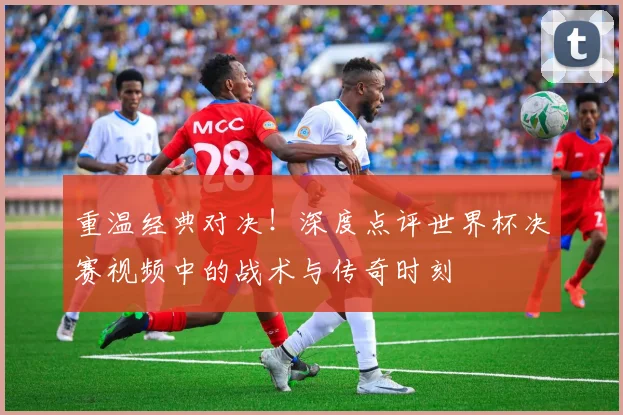 重温经典对决！深度点评世界杯决赛视频中的战术与传奇时刻
