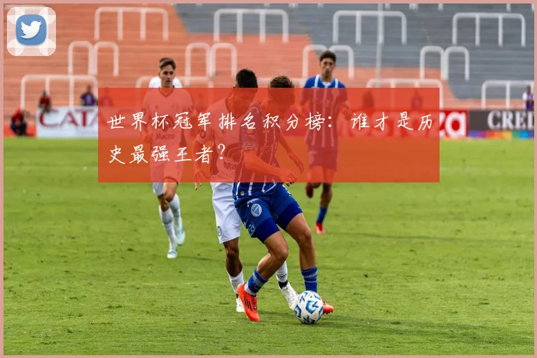 世界杯冠军排名积分榜：谁才是历史最强王者？