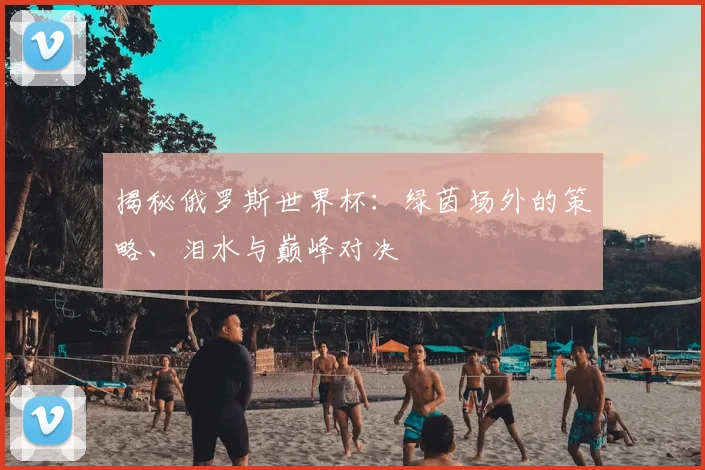 揭秘俄罗斯世界杯:绿茵场外的策略、泪水与巅峰对决