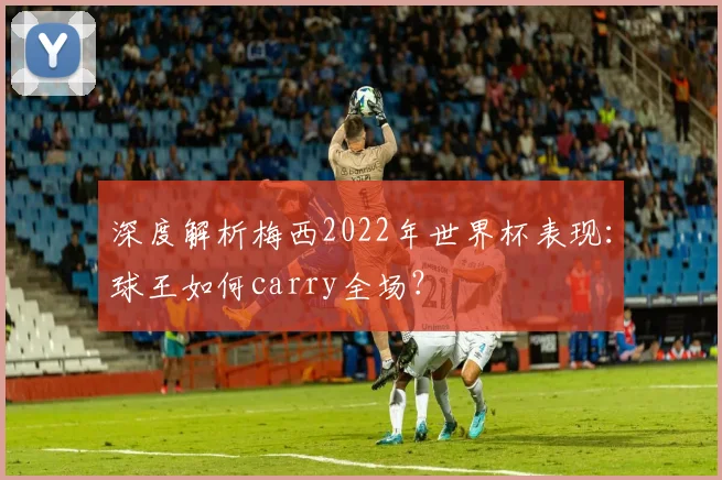 深度解析梅西2022年世界杯表现:球王如何carry全场?