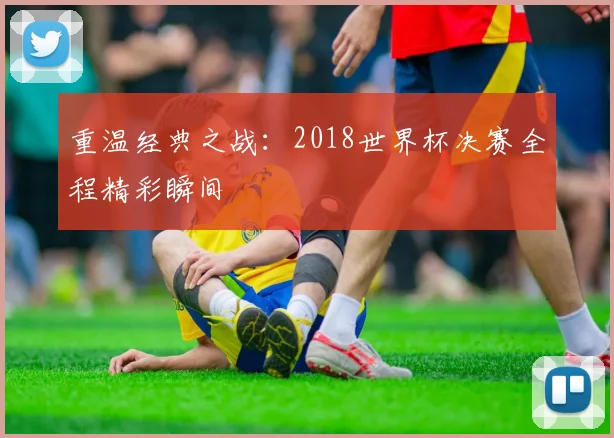重温经典之战：2018世界杯决赛全程精彩瞬间