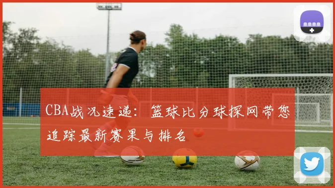 CBA战况速递：篮球比分球探网带您追踪最新赛果与排名