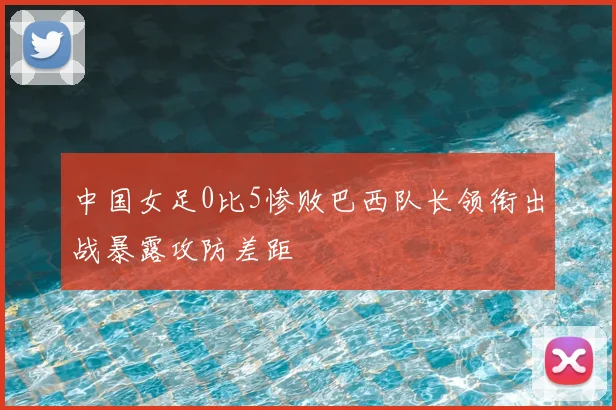 中国女足0比5惨败巴西队长领衔出战暴露攻防差距