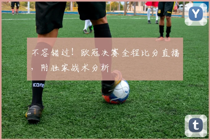 不容错过！欧冠决赛全程比分直播，附独家战术分析