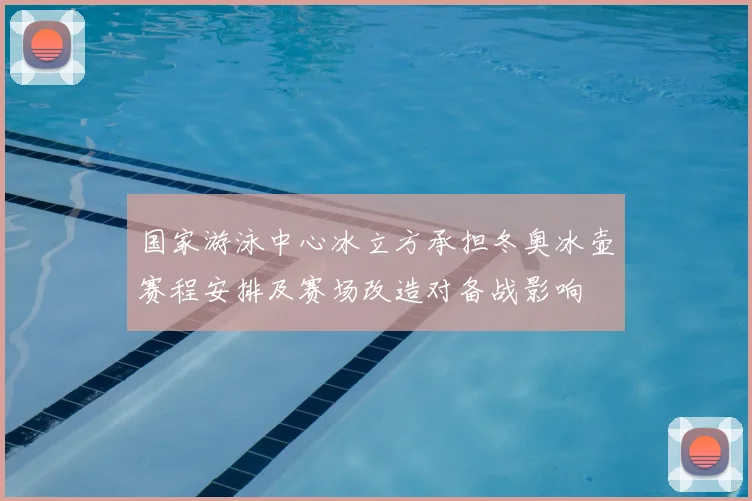国家游泳中心冰立方承担冬奥冰壶赛程安排及赛场改造对备战影响