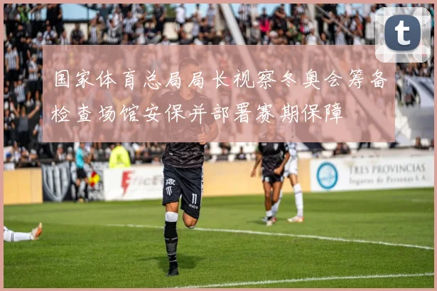 国家体育总局局长视察冬奥会筹备检查场馆安保并部署赛期保障