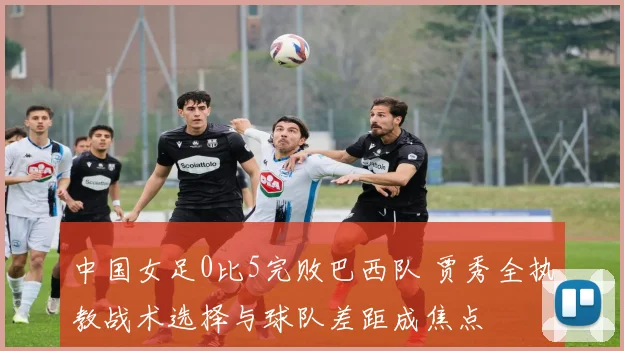 中国女足0比5完败巴西队 贾秀全执教战术选择与球队差距成焦点