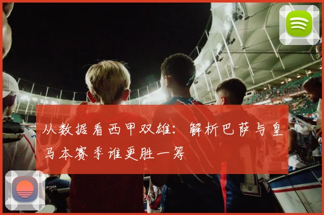从数据看西甲双雄：解析巴萨与皇马本赛季谁更胜一筹
