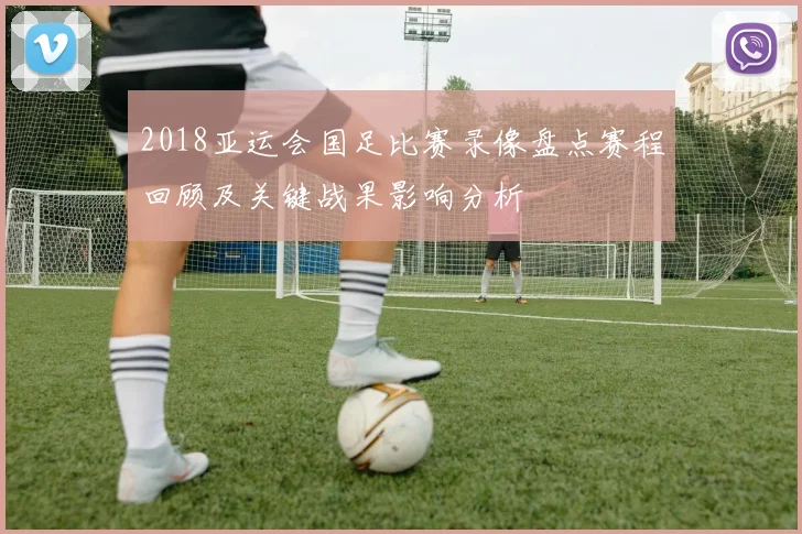 2018亚运会国足比赛录像盘点赛程回顾及关键战果影响分析